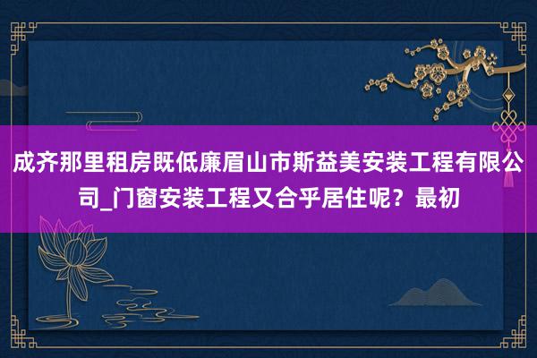成齐那里租房既低廉眉山市斯益美安装工程有限公司_门窗安装工程又合乎居住呢?最初